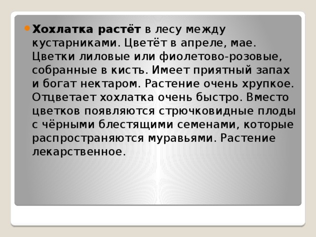 Хохлатка растёт  в лесу между кустарниками. Цветёт в апреле, мае. Цветки лиловые или фиолетово-розовые, собранные в кисть. Имеет приятный запах и богат нектаром. Растение очень хрупкое. Отцветает хохлатка очень быстро. Вместо цветков появляются стрючковидные плоды с чёрными блестящими семенами, которые распространяются муравьями. Растение лекарственное. 