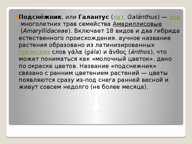 Подсне́жник , или  Галантус  ( лат.   Galánthus ) —  род  многолетних трав семейства  Амариллисовые  ( Amaryllidaceae ). Включает 18 видов и два гибрида естественного происхождения. аучное название растения образовано из латинизированных  греческих  слов γάλα ( gála ) и ἄνθος ( ánthos ), что может пониматься как «молочный цветок», дано по окраске цветов. Название «подснежник» связано с ранним цветением растений — цветы появляются сразу из-под снега ранней весной и живут совсем недолго (не более месяца). 