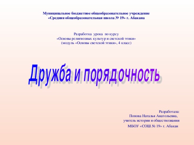 Муниципальное бюджетное общеобразовательное учреждение «Средняя общеобразовательная школа № 19» г. Абакана Разработка урока по курсу «Основы религиозных культур и светской этики» (модуль «Основы светской этики», 4 класс) Разработала:  Попова Наталья Анатольевна, учитель истории и обществознания МБОУ «СОШ № 19» г. Абакан 