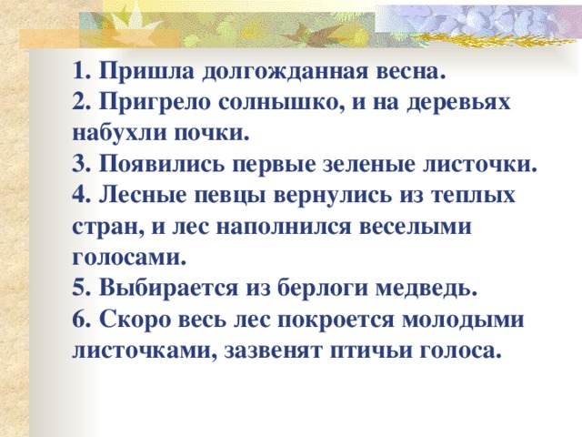 1. Пришла долгожданная весна.  2. Пригрело солнышко, и на деревьях набухли почки.  3. Появились первые зеленые листочки.  4. Лесные певцы вернулись из теплых стран, и лес наполнился веселыми голосами.  5. Выбирается из берлоги медведь.  6. Скоро весь лес покроется молодыми листочками, зазвенят птичьи голоса.   