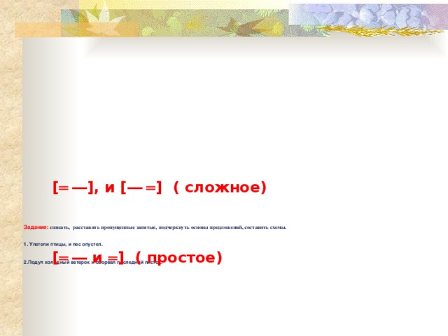 [ ═  ― ], и [ ―  ═ ] ( сложное) Задание: списать, расставить пропущенные запятые, подчеркнуть основы предложений, составить схемы.     1. Улетели птицы, и лес опустел.    2.Подул холодный ветерок и оборвал последний листок.    [ ═  ― и ═ ] ( простое) 