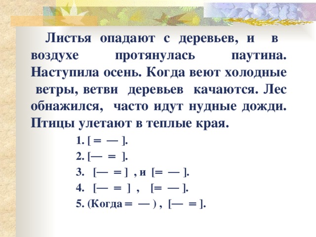  Листья опадают с деревьев, и в воздухе протянулась паутина. Наступила осень. Когда веют холодные ветры, ветви деревьев качаются. Лес обнажился, часто идут нудные дожди. Птицы улетают в теплые края.  1. [ ═ ― ].  2. [― ═ ].  3. [― ═ ] , и [═ ― ].  4. [― ═ ] , [═ ― ].  5. (Когда ═ ― ) , [― ═ ]. 