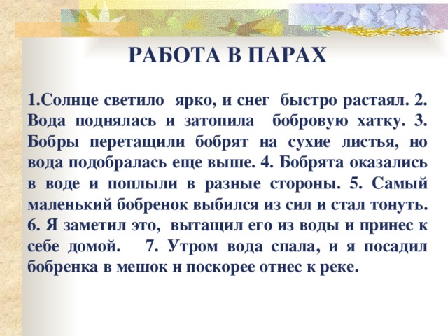 РАБОТА В ПАРАХ  1.Солнце светило ярко, и снег быстро растаял. 2. Вода поднялась и затопила бобровую хатку. 3. Бобры перетащили бобрят на сухие листья, но вода подобралась еще выше. 4. Бобрята оказались в воде и поплыли в разные стороны. 5. Самый маленький бобренок выбился из сил и стал тонуть. 6. Я заметил это, вытащил его из воды и принес к себе домой. 7. Утром вода спала, и я посадил бобренка в мешок и поскорее отнес к реке.    