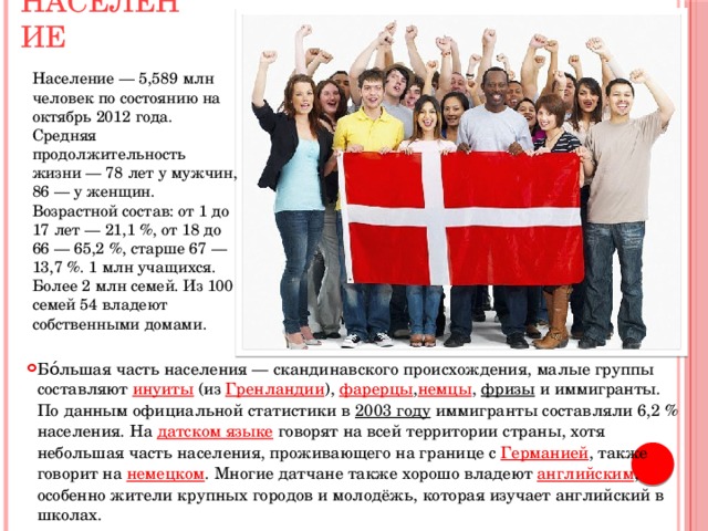 Население Население — 5,589 млн человек по состоянию на октябрь 2012 года. Средняя продолжительность жизни — 78 лет у мужчин, 86 — у женщин. Возрастной состав: от 1 до 17 лет — 21,1 %, от 18 до 66 — 65,2 %, старше 67 — 13,7 %. 1 млн учащихся. Более 2 млн семей. Из 100 семей 54 владеют собственными домами. Бо́льшая часть населения — скандинавского происхождения, малые группы составляют  инуиты  (из  Гренландии ),  фарерцы , немцы ,  фризы  и иммигранты. По данным официальной статистики в  2003 году  иммигранты составляли 6,2 % населения. На датском языке  говорят на всей территории страны, хотя небольшая часть населения, проживающего на границе с  Германией , также говорит на  немецком . Многие датчане также хорошо владеют  английским , особенно жители крупных городов и молодёжь, которая изучает английский в школах. 
