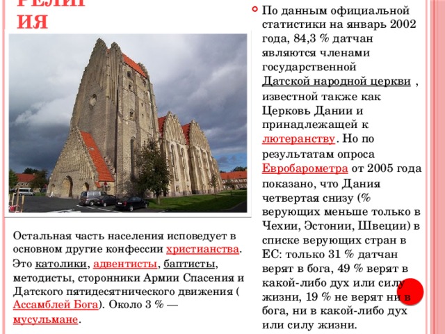 По данным официальной статистики на январь 2002 года, 84,3 % датчан являются членами государственной  Датской народной церкви  , известной также как Церковь Дании и принадлежащей к  лютеранству . Но по результатам опроса Евробарометра  от 2005 года  показано, что Дания четвертая снизу (% верующих меньше только в Чехии, Эстонии, Швеции) в списке верующих стран в ЕС: только 31 % датчан верят в бога, 49 % верят в какой-либо дух или силу жизни, 19 % не верят ни в бога, ни в какой-либо дух или силу жизни. Религия    Остальная часть населения исповедует в основном другие конфессии  христианства . Это  католики ,  адвентисты ,  баптисты , методисты, сторонники Армии Спасения и Датского пятидесятнического движения ( Ассамблей Бога ). Около 3 % —  мусульмане . 