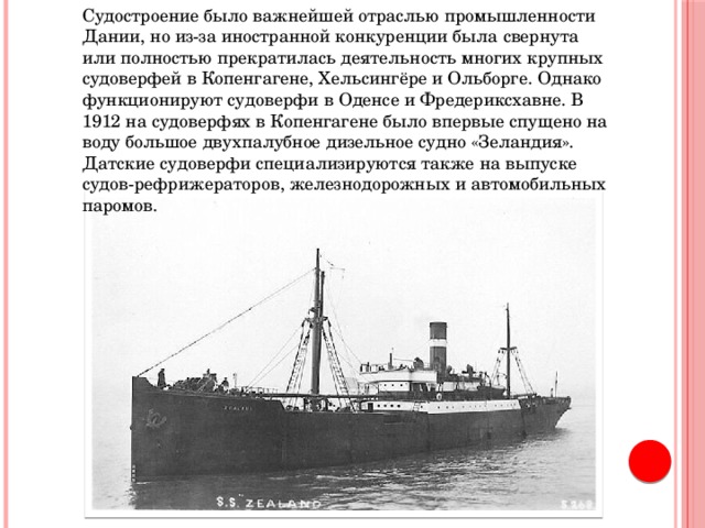 Судостроение было важнейшей отраслью промышленности Дании, но из-за иностранной конкуренции была свернута или полностью прекратилась деятельность многих крупных судоверфей в Копенгагене, Хельсингёре и Ольборге. Однако функционируют судоверфи в Оденсе и Фредериксхавне. В 1912 на судоверфях в Копенгагене было впервые спущено на воду большое двухпалубное дизельное судно «Зеландия». Датские судоверфи специализируются также на выпуске судов-рефрижераторов, железнодорожных и автомобильных паромов. 
