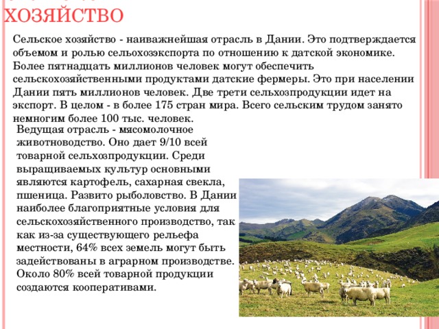 Сельское хозяйство Сельское хозяйство - наиважнейшая отрасль в Дании. Это подтверждается объемом и ролью сельохозэкспорта по отношению к датской экономике. Более пятнадцать миллионов человек могут обеспечить сельскохозяйственными продуктами датские фермеры. Это при населении Дании пять миллионов человек. Две трети сельхозпродукции идет на экспорт. В целом - в более 175 стран мира. Всего сельским трудом занято немногим более 100 тыс. человек. Ведущая отрасль - мясомолочное животноводство. Оно дает 9/10 всей товарной сельхозпродукции. Среди выращиваемых культур основными являются картофель, сахарная свекла, пшеница. Развито рыболовство. В Дании наиболее благоприятные условия для сельскохозяйственного производство, так как из-за существующего рельефа местности, 64% всех земель могут быть задействованы в аграрном производстве. Около 80% всей товарной продукции создаются кооперативами. 