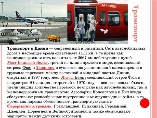 Транспорт Транспорт в Дании  — современный и развитый. Сеть автомобильных дорог в настоящее время охватывает 1111 км, в то время как железнодорожная сеть насчитывает 2667 км действующих путей.  Мост Большой Бельт , третий по длине пролета в мире, соединяющий острова  Фюн  и  Зеландия  и существенно увеличивший пассажирские и грузовые перевозки между восточной и западной частью Дании, открытый в 1997 году; мост  Литтл Бельт  соединяющий остров Фюн и полуостров Ютландия, открытый в 1970 году — два ключевых объекта, увеличивших количество перевозок по стране как автомобильным, так и железнодорожным транспортом. Аэропорты Копенгагена и Биллунда обслуживают разнообразные внутренние и международные рейсы, в то время как паромы обеспечивают транспортную связь с  Фарерскими островами , Гренландией, Исландией, Германией, Швецией, Норвегией и Великобританией, а также обслуживают маршруты между датскими островами. 