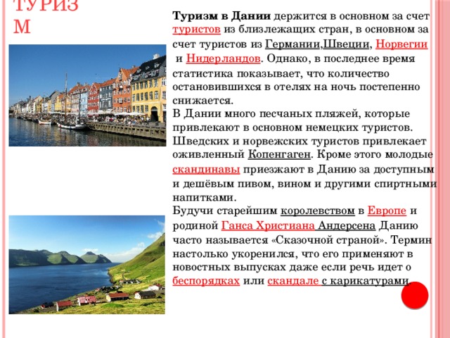 Туризм Туризм в Дании  держится в основном за счет  туристов  из близлежащих стран, в основном за счет туристов из  Германии , Швеции ,  Норвегии  и  Нидерландов . Однако, в последнее время статистика показывает, что количество остановившихся в отелях на ночь постепенно снижается. В Дании много песчаных пляжей, которые привлекают в основном немецких туристов. Шведских и норвежских туристов привлекает оживленный  Копенгаген . Кроме этого молодые  скандинавы  приезжают в Данию за доступным и дешёвым пивом, вином и другими спиртными напитками. Будучи старейшим  королевством  в  Европе  и родиной  Ганса  Христиана Андерсена  Данию часто называется «Сказочной страной». Термин настолько укоренился, что его применяют в новостных выпусках даже если речь идет о  беспорядках  или скандале с карикатурами . 