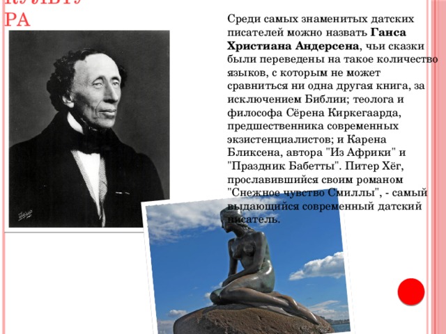 Культура Среди самых знаменитых датских писателей можно назвать Ганса Христиана Андерсена , чьи сказки были переведены на такое количество языков, с которым не может сравниться ни одна другая книга, за исключением Библии; теолога и философа Сёрена Киркегаарда, предшественника современных экзистенциалистов; и Карена Бликсена, автора 