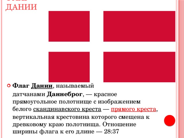 Флаг Дании Флаг  Дании , называемый датчанами  Даннеброг , — красное прямоугольное полотнище с изображением белого  скандинавского креста  —  прямого креста , вертикальная крестовина которого смещена к древковому краю полотнища. Отношение ширины флага к его длине — 28:37 