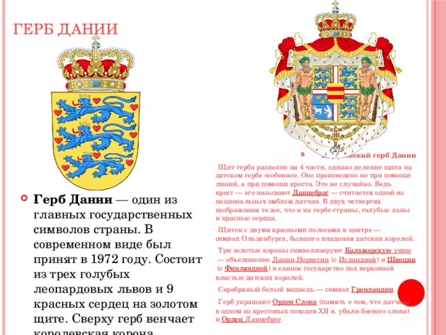 Герб Дании Королевский герб Дании  Щит герба разделен на 4 части, однако деление щита на датском гербе особенное. Оно произведено не при помощи линий, а при помощи креста. Это не случайно. Ведь крест — его называют  Даннеброг   — считается одной из национальных эмблем датчан. В двух четвертях изображения те же, что и на гербе страны, голубые львы и красные сердца.  Щиток с двумя красными полосами в центре — символ Ольденбурга, бывшего владения датских королей.  Три золотые короны символизируют  Кальмарскую унию  — объединение  Дании , Норвегии  (с  Исландией ) и  Швеции  (с  Финляндией ) в единое государство под верховной властью датских королей.  Серебряный белый медведь — символ  Гренландии .  Герб украшают  Орден Слона  (память о том, что датчане в одном из крестовых походов XII в. убили боевого слона) и  Орден Даннеброг . Герб Дании  — один из главных государственных символов страны. В современном виде был принят в 1972 году. Состоит из трех голубых леопардовых львов и 9 красных сердец на золотом щите. Сверху герб венчает королевская корона. 