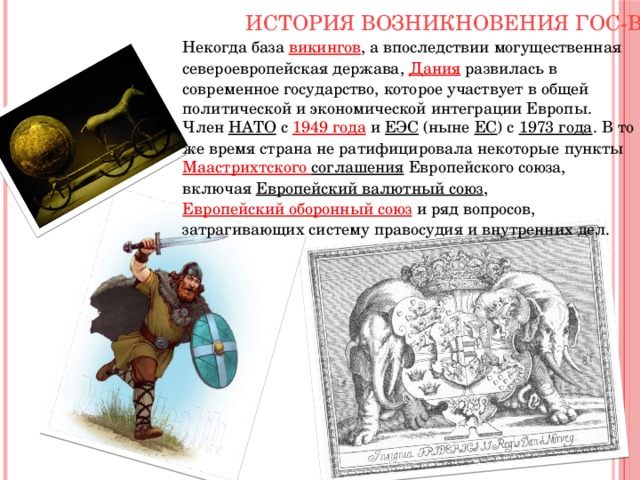 История возникновения гос-ва Некогда база  викингов , а впоследствии могущественная североевропейская держава,  Дания развилась в современное государство, которое участвует в общей политической и экономической интеграции Европы. Член  НАТО  с  1949 года  и  ЕЭС  (ныне  ЕС ) с  1973 года . В то же время страна не ратифицировала некоторые пункты  Маастрихтского соглашения Европейского союза, включая  Европейский валютный союз ,  Европейский оборонный союз  и ряд вопросов, затрагивающих систему правосудия и внутренних дел. 