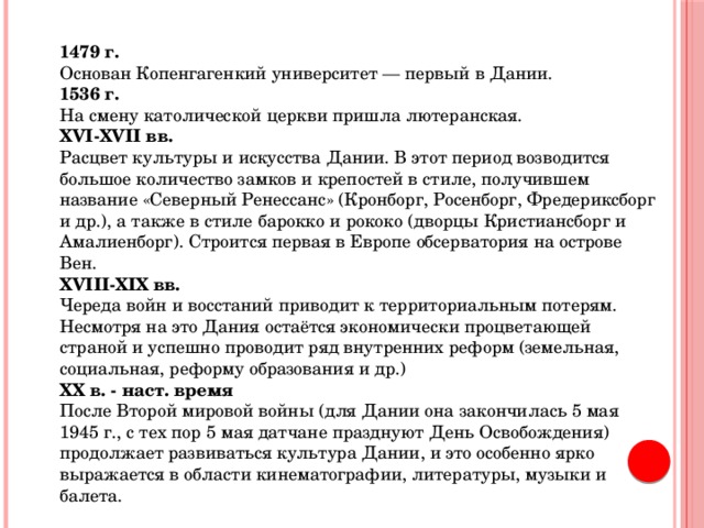 1479 г.  Основан Копенгагенкий университет — первый в Дании. 1536 г.  На смену католической церкви пришла лютеранская. XVI-XVII вв.  Расцвет культуры и искусства Дании. В этот период возводится большое количество замков и крепостей в стиле, получившем название «Северный Ренессанс» (Кронборг, Росенборг, Фредериксборг и др.), а также в стиле барокко и рококо (дворцы Кристиансборг и Амалиенборг). Строится первая в Европе обсерватория на острове Вен. XVIII-XIX вв.  Череда войн и восстаний приводит к территориальным потерям. Несмотря на это Дания остаётся экономически процветающей страной и успешно проводит ряд внутренних реформ (земельная, социальная, реформу образования и др.) XX в. - наст. время  После Второй мировой войны (для Дании она закончилась 5 мая 1945 г., с тех пор 5 мая датчане празднуют День Освобождения) продолжает развиваться культура Дании, и это особенно ярко выражается в области кинематографии, литературы, музыки и балета. 