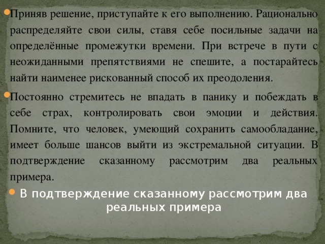Приняв решение, приступайте к его выполнению. Рационально распределяйте свои силы, ставя себе посильные задачи на определённые промежутки времени. При встрече в пути с неожиданными препятствиями не спешите, а постарайтесь найти наименее рискованный способ их преодоления. Постоянно стремитесь не впадать в панику и побеждать в себе страх, контролировать свои эмоции и действия. Помните, что человек, умеющий сохранить самообладание, имеет больше шансов выйти из экстремальной ситуации. В подтверждение сказанному рассмотрим два реальных примера. В подтверждение сказанному рассмотрим два реальных примера 