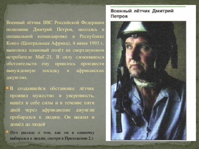 Военный лётчик ВВС Российской Федерации полковник Дмитрий Петров, находясь в специальной командировке в Республике Конго (Центральная Африка), 4 июня 1993 г. выполнял плановый полёт на сверхзвуковом истребителе МиГ-21. В силу сложившихся обстоятельств ему пришлось произвести вынужденную посадку в африканских джунглях. В создавшейся обстановке лётчик проявил мужество и уверенность, нашёл в себе силы и в течение пяти дней через африканские джунгли пробирался к людям. Он выжил и дошёл до людей . (Его рассказ о том, как он в одиночку выбирался к людям, смотри в Приложении 2.) 