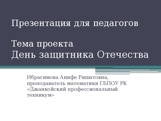 Презентация для педагогов   Тема проекта  День защитника Отечества Ибрагимова Анифе Ришатовна, преподаватель математики ГБПОУ РК «Джанкойский профессиональный техникум» 