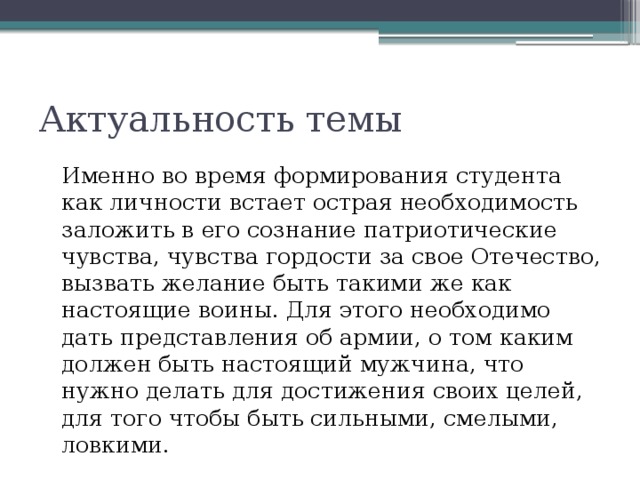 Актуальность темы  Именно во время формирования студента как личности встает острая необходимость заложить в его сознание патриотические чувства, чувства гордости за свое Отечество, вызвать желание быть такими же как настоящие воины. Для этого необходимо дать представления об армии, о том каким должен быть настоящий мужчина, что нужно делать для достижения своих целей, для того чтобы быть сильными, смелыми, ловкими. 