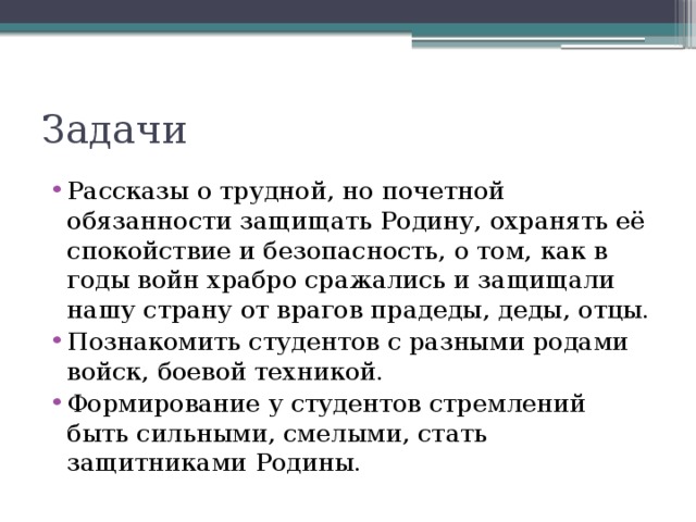 Задачи Рассказы о трудной, но почетной обязанности защищать Родину, охранять её спокойствие и безопасность, о том, как в годы войн храбро сражались и защищали нашу страну от врагов прадеды, деды, отцы. Познакомить студентов с разными родами войск, боевой техникой. Формирование у студентов стремлений быть сильными, смелыми, стать защитниками Родины. 