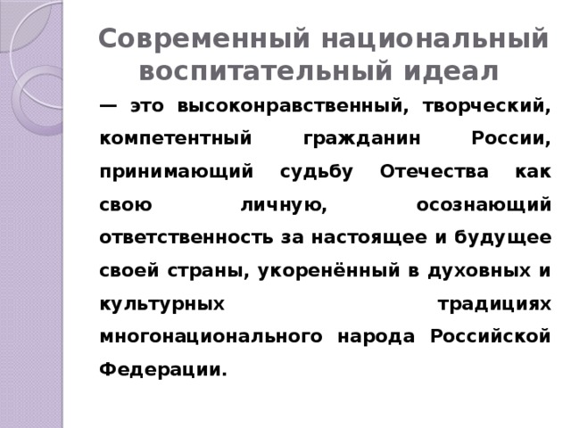 Современный национальный воспитательный идеал — это высоконравственный, творческий, компетентный гражданин России, принимающий судьбу Отечества как свою личную, осознающий ответственность за настоящее и будущее своей страны, укоренённый в духовных и культурных традициях многонационального народа Российской Федерации. 