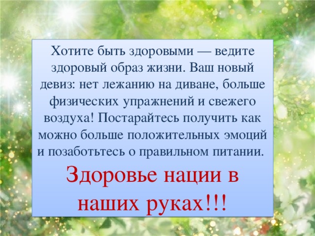 Хотите быть здоровыми — ведите здоровый образ жизни. Ваш новый девиз: нет лежанию на диване, больше физических упражнений и свежего воздуха! Постарайтесь получить как можно больше положительных эмоций и позаботьтесь о правильном питании. Здоровье нации в наших руках!!! 