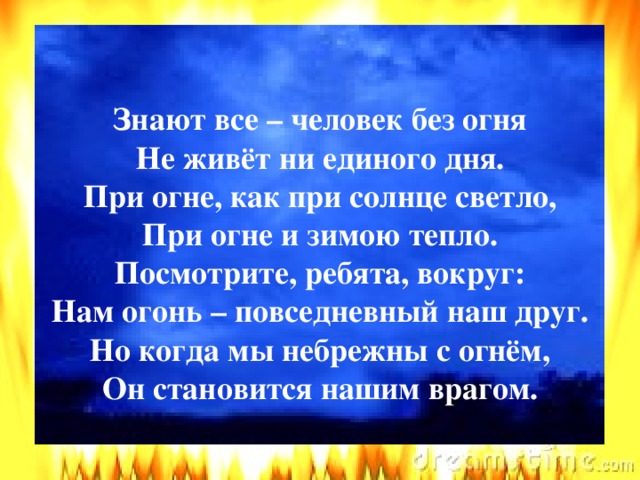 ЗАГАДКИ Знают все – человек без огня  Не живёт ни единого дня.  При огне, как при солнце светло,  При огне и зимою тепло.  Посмотрите, ребята, вокруг:  Нам огонь – повседневный наш друг.  Но когда мы небрежны с огнём,  Он становится нашим врагом.    