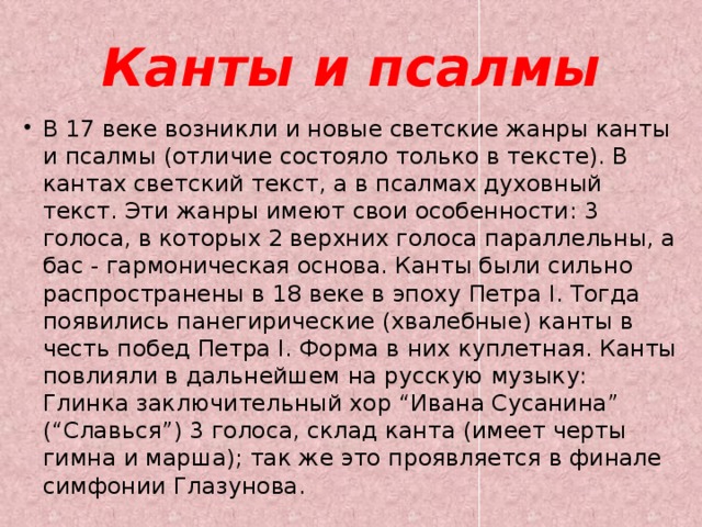 Канты и псалмы В 17 веке возникли и новые светские жанры канты и псалмы (отличие состояло только в тексте). В кантах светский текст, а в псалмах духовный текст. Эти жанры имеют свои особенности: 3 голоса, в которых 2 верхних голоса параллельны, а бас - гармоническая основа. Канты были сильно распространены в 18 веке в эпоху Петра I. Тогда появились панегирические (хвалебные) канты в честь побед Петра I. Форма в них куплетная. Канты повлияли в дальнейшем на русскую музыку: Глинка заключительный хор “Ивана Сусанина” (“Славься”) 3 голоса, склад канта (имеет черты гимна и марша); так же это проявляется в финале симфонии Глазунова. 