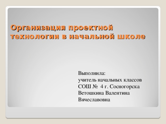 Организация проектной технологии в начальной школе Выполнила: учитель начальных классов СОШ № 4 г. Сосногорска Ветошкина Валентина Вячеславовна 