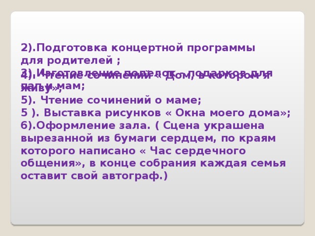 2).Подготовка концертной программы для родителей ; 3).Изготовление поделок - подарков для пап и мам; 4). Чтение сочинений « Дом, в котором я живу»; 5). Чтение сочинений о маме; 5 ). Выставка рисунков « Окна моего дома»; 6).Оформление зала. ( Сцена украшена вырезанной из бумаги сердцем, по краям которого написано « Час сердечного общения», в конце собрания каждая семья оставит свой автограф.) 