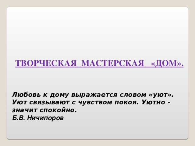 ТВОРЧЕСКАЯ МАСТЕРСКАЯ «ДОМ». Любовь к дому выражается словом «уют». Уют связывают с чувством покоя. Уютно - значит спокойно. Б.В. Ничипоров 