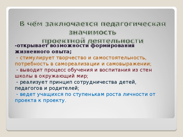 -открывает возможности формирования жизненного опыта;  - стимулирует творчество и самостоятельность, потребность в самореализации и самовыражении;  - выводит процесс обучения и воспитания из стен школы в окружающий мир;  - реализует принцип сотрудничества детей, педагогов и родителей;  - ведет учащихся по ступенькам роста личности от проекта к проекту. 