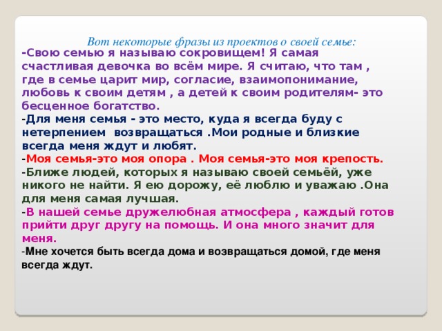 Вот некоторые фразы из проектов о своей семье: -Свою семью я называю сокровищем! Я самая счастливая девочка во всём мире. Я считаю, что там , где в семье царит мир, согласие, взаимопонимание, любовь к своим детям , а детей к своим родителям- это бесценное богатство. - Для меня семья - это место, куда я всегда буду с нетерпением возвращаться .Мои родные и близкие всегда меня ждут и любят. - Моя семья-это моя опора . Моя семья-это моя крепость. - Ближе людей, которых я называю своей семьёй, уже никого не найти. Я ею дорожу, её люблю и уважаю .Она для меня самая лучшая. - В нашей семье дружелюбная атмосфера , каждый готов прийти друг другу на помощь. И она много значит для меня. - Мне хочется быть всегда дома и возвращаться домой, где меня всегда ждут. 