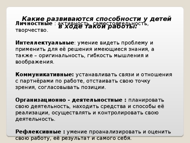 Какие развиваются способности у детей в ходе такой работы: Личностные : активность, самостоятельность, творчество. Интеллектуальные : умение видеть проблему и применить для её решения имеющиеся знания, а также – оригинальность, гибкость мышления и воображения. Коммуникативные: устанавливать связи и отношения с партнёрами по работе, отстаивать свою точку зрения, согласовывать позиции. Организационно - деятельностные : планировать свою деятельность, находить средства и способы её реализации, осуществлять и контролировать свою деятельность. Рефлексивные : умение проанализировать и оценить свою работу, её результат и самого себя. 