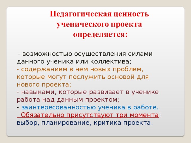  - возможностью осуществления силами данного ученика или коллектива; - содержанием в нем новых проблем, которые могут послужить основой для нового проекта; - навыками, которые развивает в ученике работа над данным проектом; - заинтересованностью ученика в работе.  Обязательно присутствуют три момента : выбор, планирование, критика проекта. 