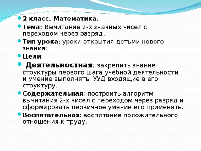 2 класс. Математика. Тема: Вычитание 2-х значных чисел с переходом через разряд. Тип урока : уроки открытия детьми нового знания; Цели .  Деятельностная : закрепить знание структуры первого шага учебной деятельности и умение выполнять  УУД входящие в его структуру. Содержательная : построить алгоритм вычитания 2-х чисел с переходом через разряд и сформировать первичное умение его применять. Воспитательная : воспитание положительного отношения к труду. 