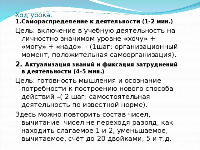 Ход урока. 1.Самораспределение к деятельности (1-2 мин.) Цель: включение в учебную деятельность на личностно значимом уровне «хочу» + «могу» + «надо» - (1шаг: организационный момент, положительная самоорганизация). 2. Актуализация знаний и фиксация затруднений в деятельности (4-5 мин.) Цель: готовность мышления и осознание потребности к построению нового способа действий –( 2 шаг: самостоятельная деятельность по известной норме). Здесь можно повторить состав чисел, вычитание чисел не переходя разряд, как находить слагаемое 1 и 2, уменьшаемое, вычитаемое, счёт до 20 двойками, 5 и т.д. 