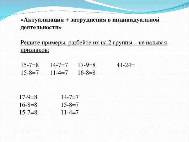 «Актуализация + затруднения в индивидуальной деятельности»  Решите примеры, разбейте их на 2 группы – не называя признаков:  15-7=8 14-7=7 17-9=8  41-24=  15-8=7 11-4=7 16-8=8          17-9=8 16-8=8   15-7=8 14-7=7 15-8=7 11-4=7 