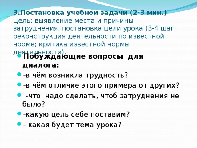 3.Постановка учебной задачи (2-3 мин.)  Цель: выявление места и причины затруднения, постановка цели урока (3-4 шаг: реконструкция деятельности по известной норме; критика известной нормы деятельности). Побуждающие вопросы для диалога: -в чём возникла трудность? -в чём отличие этого примера от других?  -что надо сделать, чтоб затруднения не было? -какую цель себе поставим? - какая будет тема урока?  