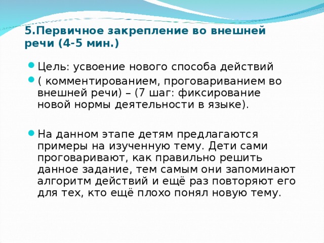 5.Первичное закрепление во внешней речи (4-5 мин.) Цель: усвоение нового способа действий ( комментированием, проговариванием во внешней речи) – (7 шаг: фиксирование новой нормы деятельности в языке).  На данном этапе детям предлагаются примеры на изученную тему. Дети сами проговаривают, как правильно решить данное задание, тем самым они запоминают алгоритм действий и ещё раз повторяют его для тех, кто ещё плохо понял новую тему. 