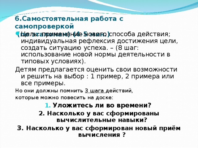 6.Самостоятельная работа с самопроверкой  (по эталонам) (4-5 мин.) Цель: применение нового способа действия; индивидуальная рефлексия достижения цели, создать ситуацию успеха. – (8 шаг: использование новой нормы деятельности в типовых условиях). Детям предлагается оценить свои возможности и решить на выбор : 1 пример, 2 примера или все примеры. Но они должны помнить 3 шага действий, которые можно повесить на доске: Уложитесь ли во времени? 2. Насколько у вас сформированы вычислительные навыки? 3. Насколько у вас сформирован новый приём вычисления ? 