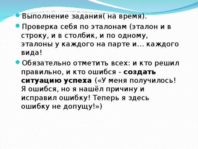 Выполнение задания( на время). Проверка себя по эталонам (эталон и в строку, и в столбик, и по одному, эталоны у каждого на парте и… каждого вида! Обязательно отметить всех: и кто решил правильно, и кто ошибся - создать ситуацию успеха («У меня получилось! Я ошибся, но я нашёл причину и исправил ошибку! Теперь я здесь ошибку не допущу!») 
