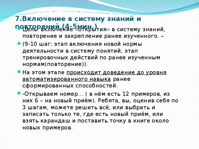 7.Включение в систему знаний и повторений (4-5мин.) Цель: включение «открытия» в систему знаний, повторение и закрепление ранее изученного. – (9-10 шаг: этап включения новой нормы деятельности в систему понятий; этап тренировочных действий по ранее изученным нормам(повторение)). На этом этапе происходит доведение до уровня автоматизированного навыка ранее сформированных способностей. -Открываем номер… ( в нём есть 12 примеров, из них 6 – на новый приём). Ребята, вы, оценив себя по 3 шагам, можете решить всё, или выбрать и записать только те, где есть новый приём, или взять карандаш и поставить точку в книге около новых примеров. 
