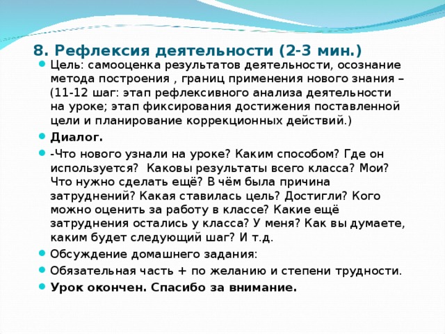 8. Рефлексия деятельности (2-3 мин.) Цель: самооценка результатов деятельности, осознание метода построения , границ применения нового знания – (11-12 шаг: этап рефлексивного анализа деятельности на уроке; этап фиксирования достижения поставленной цели и планирование коррекционных действий.) Диалог. -Что нового узнали на уроке? Каким способом? Где он используется? Каковы результаты всего класса? Мои? Что нужно сделать ещё? В чём была причина затруднений? Какая ставилась цель? Достигли? Кого можно оценить за работу в классе? Какие ещё затруднения остались у класса? У меня? Как вы думаете, каким будет следующий шаг? И т.д. Обсуждение домашнего задания: Обязательная часть + по желанию и степени трудности. Урок окончен. Спасибо за внимание. 