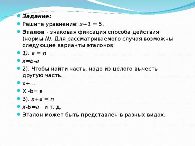 Задание: Решите уравнение: х+1 = 5. Эталон - знаковая фиксация способа действия (нормы N ). Для рассматриваемого случая возможны следующие варианты эталонов: 1) . а = n х=Ь-а 2) . Чтобы найти часть, надо из целого вычесть другую часть. x+ … Х -b = а  3). х+а = n х-Ь = а  и т. д. Эталон может быть представлен в разных видах. 