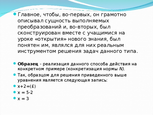 Главное, чтобы, во-первых, он грамотно описывал сущность выполняемых преобразований и, во-вторых, был сконструирован вместе с учащимися на уроке «открытия» нового знания, был понятен им, являлся для них реальным инструментом решения задач данного типа.  Образец - реализация данного способа действия на конкретном примере (конкретизация нормы N ). Так, образцом для решения приведенного выше уравнения является следующая запись: х+2=(£) х = 5-2 х = 3  