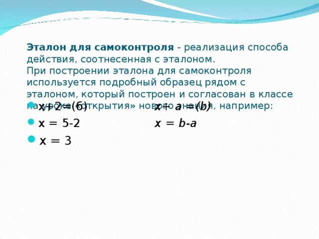 Эталон для самоконтроля - реализация способа действия, соотнесенная с эталоном.  При построении эталона для самоконтроля используется подробный образец рядом с эталоном, который построен и согласован в классе на уроке «открытия» нового знания, например: х+2=(б)    x+ a =(b) х = 5-2    х = b -а х = 3    