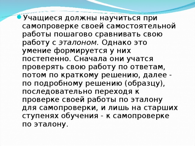 Учащиеся должны научиться при самопроверке своей самостоятельной работы пошагово сравнивать свою работу с эталоном. Однако это умение формируется у них постепенно. Сначала они учатся проверять свою работу по ответам, потом по краткому решению, далее - по подробному решению (образцу), последовательно переходя к проверке своей работы по эталону для самопроверки, и лишь на старших ступенях обучения - к самопроверке по эталону.  