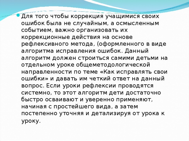 Для того чтобы коррекция учащимися своих ошибок была не случайным, а осмысленным событием, важно организовать их коррекционные действия на основе рефлексивного метода, (оформленного в виде алгоритма исправления ошибок. Данный алгоритм должен строиться самими детьми на отдельном уроке общеметодологической направленности по теме «Как исправлять свои ошибки» и давать им четкий ответ на данный вопрос. Если уроки рефлексии проводятся системно, то этот алгоритм дети достаточно быстро осваивают и уверенно применяют, начиная с простейшего вида, а затем постепенно уточняя и детализируя от урока к уроку . 