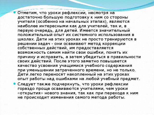 Отметим, что уроки рефлексии, несмотря на достаточно большую подготовку к ним со стороны учителя (особенно на начальных этапах), являются наиболее интересными как для учителей, так и, в первую очередь, для детей. Имеется значительный положительный опыт их системного использования в школах. Дети на этих уроках не просто тренируются в решении задач - они осваивают метод коррекции собственных действий, им предоставляется возможность самим найти свои ошибки, понять их причину и исправить, а затем убедиться в правильности своих действий. После этого заметно повышается качество усвоения учащимися учебного содержания при уменьшении затраченного времени, но не только. Дети легко переносят накопленный на этих уроках опыт работы над ошибками на любой учебный предмет. Следует также подчеркнуть, что уроки рефлексии гораздо проще осваиваются учителями, чем уроки «открытия» нового знания, так как при переходе к ним не происходит изменения самого метода работы. 