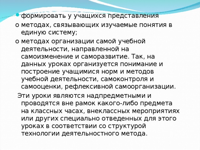 формировать у учащихся представления о методах, связывающих изучаемые понятия в единую систему; о методах организации самой учебной деятельности, направленной на самоизменение и саморазвитие. Так, на данных уроках организуется понимание и построение учащимися норм и методов учебной деятельности, самоконтроля и самооценки, рефлексивной самоорганизации.  Эти уроки являются надпредметными и проводятся вне рамок какого-либо предмета на классных часах, внеклассных мероприятиях или других специально отведенных для этого уроках в соответствии со структурой технологии деятельностного метода. 